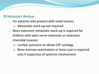 9) Metastatic Workup
⮚ For patients who present with small tumors,
o Metastatic work-up not required
⮚ More extensive metastatic work-up is required for
children with optic nerve extension or extensive
choroidal invasion
o Lumbar puncture to obtain CSF cytology
o Bone marrow examination or bone scan is required
only if suspicious of systemic involvement
 