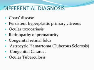 DIFFERENTIAL DIAGNOSIS
 Coats’ disease
 Persistent hyperplastic primary vitreous
 Ocular toxocariasis
 Retinopathy of prematurity
 Congenital retinal folds
 Astrocytic Hamartoma (Tuberous Sclerosis)
 Congenital Cataract
 Ocular Tuberculosis
 