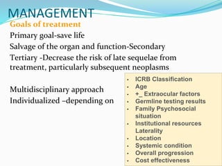 MANAGEMENT
Goals of treatment
Primary goal-save life
Salvage of the organ and function-Secondary
Tertiary -Decrease the risk of late sequelae from
treatment, particularly subsequent neoplasms
Multidisciplinary approach
Individualized –depending on
• ICRB Classification
• Age
• +_ Extraocular factors
• Germline testing results
• Family Psychosocial
situation
• Institutional resources
Laterality
• Location
• Systemic condition
• Overall progression
• Cost effectiveness
 
