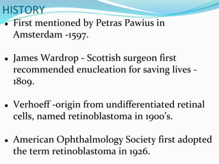 HISTORY
● First mentioned by Petras Pawius in
Amsterdam -1597.
● James Wardrop - Scottish surgeon first
recommended enucleation for saving lives -
1809.
● Verhoeff -origin from undifferentiated retinal
cells, named retinoblastoma in 1900’s.
● American Ophthalmology Society first adopted
the term retinoblastoma in 1926.
 