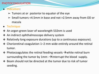 PHOTOCOAGULATION
● Indication:
➢ Tumors at or posterior to equator of the eye
➢ Small tumors <4.5mm in base and not >2.5mm away from OD or
macula
● Technique
❖ An argon green laser of wavelength 532nm is used
❖ An indirect ophthalmoscope delivery system
❖ Relatively long exposure durations (up to a continuous exposure).
❖ Chorioretinal coagulation 1–2 mm wide entirely around the retinal
tumor.
❖ Photocoagulates the retinal feeding vessels white retinal burn
surrounding the tumor by 1mm -interrupt the blood supply.
❖ Beam should not be directed at the tumor due to risk of tumor
seeding.
 