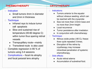 THERMOTHERAPY CRYOTHERAPY
⮚ Indication
● Small tumors 4mm in diameter
and 2mm in thickness
⮚ Technique
● Infrared rays to induce tumor
cell apoptosis
● Slow and sustained rise of
temperature (40-60 degree C)
within tumor thus sparing retinal
vessels
● Transpupillary route—mainly
● Transcleral route is also used
⮚ Complete regression in 85 % of
tumors using 3-4 sessions
⮚ Complications – focal iris atrophy
and focal paraxial lens atrophy
⮚ Indications:
● Tumors anterior to the equator
without vitreous seeding, which can
be reached with the cryoprobe
● Size not more than 3.5mm base and
no more than 2mm height
● Local recurrence
● Tumor persistence after irradiation
● In conjunction with chemotherapy
⮚ Technique:
● Nitrous oxide probe (-80 C), freeze
thaw cycle repeated 3 times.
● Disruption of the retina by
cryotherapy may increase
intravitreal penetration of systemic
chemotherapy.
⮚ Side effects:
● Acute retinal edema
● Accumulation of subretinal fluid.
 
