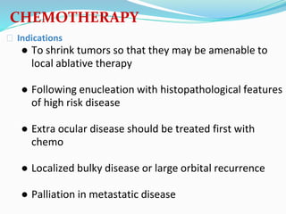 ⮚ Indications
● To shrink tumors so that they may be amenable to
local ablative therapy
● Following enucleation with histopathological features
of high risk disease
● Extra ocular disease should be treated first with
chemo
● Localized bulky disease or large orbital recurrence
● Palliation in metastatic disease
CHEMOTHERAPY
 