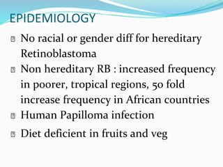 EPIDEMIOLOGY
⮚ No racial or gender diff for hereditary
Retinoblastoma
⮚ Non hereditary RB : increased frequency
in poorer, tropical regions, 50 fold
increase frequency in African countries
⮚ Human Papilloma infection
⮚ Diet deficient in fruits and veg
 