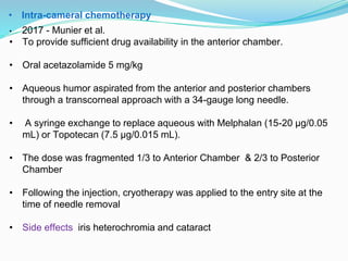 • Intra-cameral chemotherapy
• 2017 - Munier et al.
• To provide sufficient drug availability in the anterior chamber.
• Oral acetazolamide 5 mg/kg
• Aqueous humor aspirated from the anterior and posterior chambers
through a transcorneal approach with a 34-gauge long needle.
• A syringe exchange to replace aqueous with Melphalan (15-20 µg/0.05
mL) or Topotecan (7.5 µg/0.015 mL).
• The dose was fragmented 1/3 to Anterior Chamber & 2/3 to Posterior
Chamber
• Following the injection, cryotherapy was applied to the entry site at the
time of needle removal
• Side effects iris heterochromia and cataract
 