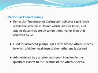 ⮚ Periocular Chemotherapy
● Periocular Topotecan or Carboplatin achieves rapid levels
within the vitreous in 30 min which lasts for hours, and
attains doses that are six to ten times higher than that
achieved by IVC
● Used for advanced groups D or E with diffuse vitreous seeds
in which a higher local dose of chemotherapy is desired
● Administered by posterior sub-tenon injection in the
quadrant closest to the location of the vitreous seeds.
 