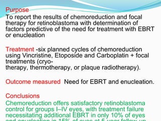 Purpose
To report the results of chemoreduction and focal
therapy for retinoblastoma with determination of
factors predictive of the need for treatment with EBRT
or enucleation
Treatment -six planned cycles of chemoreduction
using Vincristine, Etoposide and Carboplatin + focal
treatments (cryo-
therapy, thermotherapy, or plaque radiotherapy).
Outcome measured Need for EBRT and enucleation.
Conclusions
Chemoreduction offers satisfactory retinoblastoma
control for groups I–IV eyes, with treatment failure
necessitating additional EBRT in only 10% of eyes
 