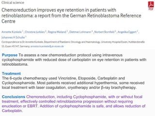 Purpose To assess a new chemoreduction protocol using intravenous
cyclophosphamide with reduced dose of carboplatin on eye retention in patients with
retinoblastoma.
Treatment
The 6-cycle chemotherapy used Vincristine, Etoposide, Carboplatin and
Cyclophosphamide. Most patients received additional hyperthermia, some received
local treatment with laser coagulation, cryotherapy and/or β-ray brachytherapy.
Conclusions Chemoreduction, including Cyclophosphamide, with or without focal
treatment, effectively controlled retinoblastoma progression without requiring
enucleation or EBRT. Addition of cyclophosphamide is safe, and allows reduction of
Carboplatin.
 