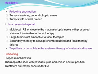 Indications
• Following enucleation
⮚ Tumors involving cut end of optic nerve
⮚ Tumors with scleral breach
• In a preserved eyeball
⮚ Multifocal RB or close to the macula or optic nerve with preserved
vision not amenable for focal therapy
⮚ Large tumors not amenable to focal therapies
⮚ Secondary therapy to salvage chemoreduction and focal therapy
failures
• To palliate or consolidate the systemic therapy of metastatic disease
Positioning
Proper immobilization
Thermoplastic shell with patient supine and chin in neutral position
Treatment preferably done under GA
 