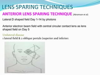 ANTERIOR LENS SPARING TECHNIQUE (Abramson et al)
Lateral D shaped field Day 1-14 by photons
Anterior electron beam field with central circular contact lens as lens
shaped field on Day 5
Unilateral disease
1 lateral field & 2 oblique portals (superior and inferior)
LENS SPARING TECHNIQUES
 