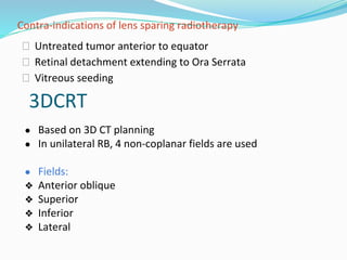 Contra-indications of lens sparing radiotherapy
⮚ Untreated tumor anterior to equator
⮚ Retinal detachment extending to Ora Serrata
⮚ Vitreous seeding
3DCRT
● Based on 3D CT planning
● In unilateral RB, 4 non-coplanar fields are used
● Fields:
❖ Anterior oblique
❖ Superior
❖ Inferior
❖ Lateral
 