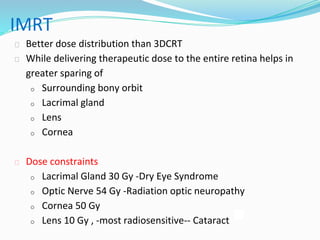 IMRT
⮚ Better dose distribution than 3DCRT
⮚ While delivering therapeutic dose to the entire retina helps in
greater sparing of
o Surrounding bony orbit
o Lacrimal gland
o Lens
o Cornea
⮚ Dose constraints
o Lacrimal Gland 30 Gy -Dry Eye Syndrome
o Optic Nerve 54 Gy -Radiation optic neuropathy
o Cornea 50 Gy
o Lens 10 Gy , -most radiosensitive-- Cataract
 