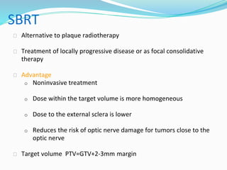 SBRT
⮚ Alternative to plaque radiotherapy
⮚ Treatment of locally progressive disease or as focal consolidative
therapy
⮚ Advantage
o Noninvasive treatment
o Dose within the target volume is more homogeneous
o Dose to the external sclera is lower
o Reduces the risk of optic nerve damage for tumors close to the
optic nerve
⮚ Target volume PTV=GTV+2-3mm margin
 