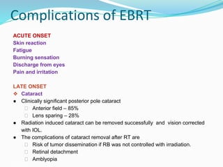 Complications of EBRT
ACUTE ONSET
Skin reaction
Fatigue
Burning sensation
Discharge from eyes
Pain and irritation
LATE ONSET
❖ Cataract
● Clinically significant posterior pole cataract
⮚ Anterior field – 85%
⮚ Lens sparing – 28%
● Radiation induced cataract can be removed successfully and vision corrected
with IOL.
● The complications of cataract removal after RT are
⮚ Risk of tumor dissemination if RB was not controlled with irradiation.
⮚ Retinal detachment
⮚ Amblyopia
 