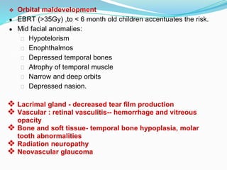❖ Orbital maldevelopment
● EBRT (>35Gy) ,to < 6 month old children accentuates the risk.
● Mid facial anomalies:
⮚ Hypotelorism
⮚ Enophthalmos
⮚ Depressed temporal bones
⮚ Atrophy of temporal muscle
⮚ Narrow and deep orbits
⮚ Depressed nasion.
❖ Lacrimal gland - decreased tear film production
❖ Vascular : retinal vasculitis-- hemorrhage and vitreous
opacity
❖ Bone and soft tissue- temporal bone hypoplasia, molar
tooth abnormalities
❖ Radiation neuropathy
❖ Neovascular glaucoma
 