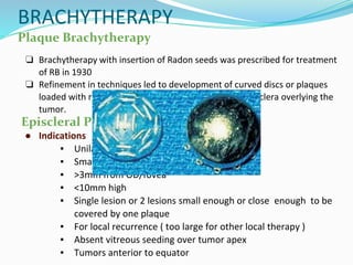 BRACHYTHERAPY
Plaque Brachytherapy
❏ Brachytherapy with insertion of Radon seeds was prescribed for treatment
of RB in 1930
❏ Refinement in techniques led to development of curved discs or plaques
loaded with radioactive isotopes and placed on outer sclera overlying the
tumor.
Episcleral Plaque Brachytherapy
● Indications
▪ Unilateral
▪ Small 2-16mm basal diameter ICRB Group B
▪ >3mm from OD/fovea
▪ <10mm high
▪ Single lesion or 2 lesions small enough or close enough to be
covered by one plaque
▪ For local recurrence ( too large for other local therapy )
▪ Absent vitreous seeding over tumor apex
▪ Tumors anterior to equator
 