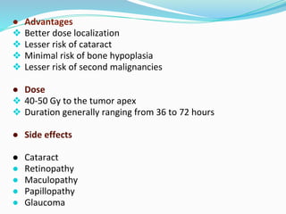 ● Advantages
❖ Better dose localization
❖ Lesser risk of cataract
❖ Minimal risk of bone hypoplasia
❖ Lesser risk of second malignancies
● Dose
❖ 40-50 Gy to the tumor apex
❖ Duration generally ranging from 36 to 72 hours
● Side effects
● Cataract
● Retinopathy
● Maculopathy
● Papillopathy
● Glaucoma
 