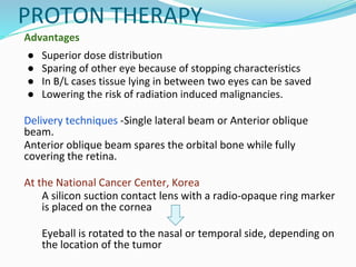 PROTON THERAPY
Advantages
● Superior dose distribution
● Sparing of other eye because of stopping characteristics
● In B/L cases tissue lying in between two eyes can be saved
● Lowering the risk of radiation induced malignancies.
Delivery techniques -Single lateral beam or Anterior oblique
beam.
Anterior oblique beam spares the orbital bone while fully
covering the retina.
At the National Cancer Center, Korea
A silicon suction contact lens with a radio-opaque ring marker
is placed on the cornea
Eyeball is rotated to the nasal or temporal side, depending on
the location of the tumor
 