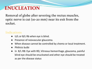 ENUCLEATION
Removal of globe after severing the rectus muscles,
optic nerve is cut (10-20 mm) near its exit from the
socket.
Indications
● U/L or B/L Rb when eye is blind.
● Presence of neovascular glaucoma.
● When disease cannot be controlled by chemo or local treatment.
● Phthisis bulbi
● In B/L RB: Eye with RD, Vitreous hemorrhage, glaucoma, painful
blind eye should be enucleated and other eye should be treated
as per the disease status
 