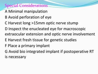 Special Considerations
A Minimal manipulation
B Avoid perforation of eye
C Harvest long >15mm optic nerve stump
D Inspect the enucleated eye for macroscopic
extraocular extension and optic nerve involvement
E Harvest fresh tissue for genetic studies
F Place a primary implant
G Avoid bio integrated implant if postoperative RT
is necessary
 