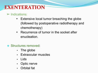 EXENTERATION
➢ Indications:
▪ Extensive local tumor breaching the globe
(followed by postoperative radiotherapy and
chemotherapy)
▪ Recurrence of tumor in the socket after
enucleation.
❖ Structures removed:
▪ The globe
▪ Extraocular muscles
▪ Lids
▪ Optic nerve
▪ Orbital fat
 