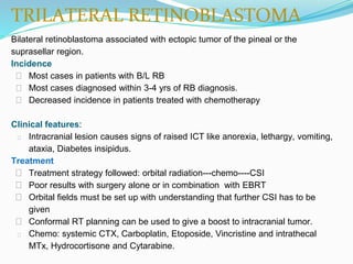 TRILATERAL RETINOBLASTOMA
Bilateral retinoblastoma associated with ectopic tumor of the pineal or the
suprasellar region.
Incidence
⮚ Most cases in patients with B/L RB
⮚ Most cases diagnosed within 3-4 yrs of RB diagnosis.
⮚ Decreased incidence in patients treated with chemotherapy
Clinical features:
⮚ Intracranial lesion causes signs of raised ICT like anorexia, lethargy, vomiting,
ataxia, Diabetes insipidus.
Treatment
⮚ Treatment strategy followed: orbital radiation---chemo----CSI
⮚ Poor results with surgery alone or in combination with EBRT
⮚ Orbital fields must be set up with understanding that further CSI has to be
given
⮚ Conformal RT planning can be used to give a boost to intracranial tumor.
⮚ Chemo: systemic CTX, Carboplatin, Etoposide, Vincristine and intrathecal
MTx, Hydrocortisone and Cytarabine.
 