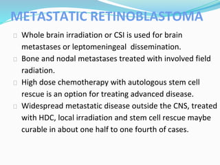 METASTATIC RETINOBLASTOMA
⮚ Whole brain irradiation or CSI is used for brain
metastases or leptomeningeal dissemination.
⮚ Bone and nodal metastases treated with involved field
radiation.
⮚ High dose chemotherapy with autologous stem cell
rescue is an option for treating advanced disease.
⮚ Widespread metastatic disease outside the CNS, treated
with HDC, local irradiation and stem cell rescue maybe
curable in about one half to one fourth of cases.
 