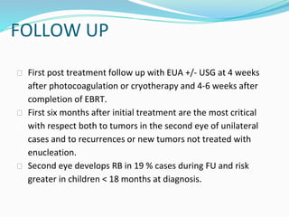 FOLLOW UP
⮚ First post treatment follow up with EUA +/- USG at 4 weeks
after photocoagulation or cryotherapy and 4-6 weeks after
completion of EBRT.
⮚ First six months after initial treatment are the most critical
with respect both to tumors in the second eye of unilateral
cases and to recurrences or new tumors not treated with
enucleation.
⮚ Second eye develops RB in 19 % cases during FU and risk
greater in children < 18 months at diagnosis.
 