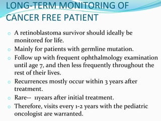 o A retinoblastoma survivor should ideally be
monitored for life.
o Mainly for patients with germline mutation.
o Follow up with frequent ophthalmology examination
until age 7, and then less frequently throughout the
rest of their lives.
o Recurrences mostly occur within 3 years after
treatment.
o Rare-- 11years after initial treatment.
o Therefore, visits every 1-2 years with the pediatric
oncologist are warranted.
LONG-TERM MONITORING OF
CANCER FREE PATIENT
 