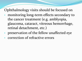 Ophthalmology visits should be focused on
• monitoring long-term effects secondary to
the cancer treatment (e.g. amblyopia,
glaucoma, cataract, vitreous hemorrhage,
retinal detachment, etc.)
• preservation of the fellow unaffected eye
• correction of refractive errors
 