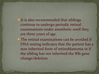 It is also recommended that siblings
continue to undergo periodic retinal
examinations under anesthetic until they
are three years of age.
The retinal examinations can be avoided if
DNA testing indicates that the patient has a
non-inherited form of retinoblastoma or if
the sibling has not inherited the RB1 gene
change/deletion
 