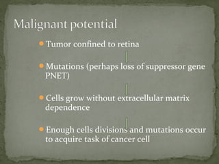 Tumor confined to retina
Mutations (perhaps loss of suppressor gene
PNET)
Cells grow without extracellular matrix
dependence
Enough cells divisions and mutations occur
to acquire task of cancer cell
 