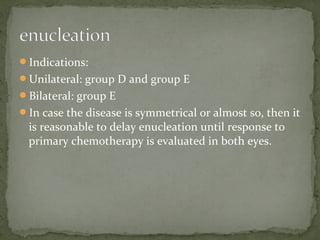Indications:
Unilateral: group D and group E
Bilateral: group E
In case the disease is symmetrical or almost so, then it
is reasonable to delay enucleation until response to
primary chemotherapy is evaluated in both eyes.
 