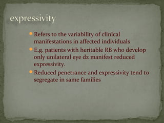 Refers to the variability of clinical
manifestations in affected individuals
E.g. patients with heritable RB who develop
only unilateral eye dz manifest reduced
expressivity.
Reduced penetrance and expressivity tend to
segregate in same families
 