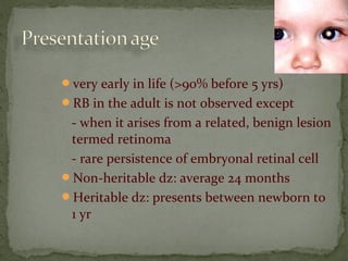 very early in life (>90% before 5 yrs)
RB in the adult is not observed except
- when it arises from a related, benign lesion
termed retinoma
- rare persistence of embryonal retinal cell
Non-heritable dz: average 24 months
Heritable dz: presents between newborn to
1 yr
 