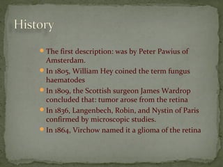 The first description: was by Peter Pawius of
Amsterdam.
In 1805, William Hey coined the term fungus
haematodes
In 1809, the Scottish surgeon James Wardrop
concluded that: tumor arose from the retina
In 1836, Langenbech, Robin, and Nystin of Paris
confirmed by microscopic studies.
In 1864, Virchow named it a glioma of the retina
 
