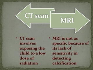• MRI is not as
specific because of
its lack of
sensitivity in
detecting
calcification
• CT scan
involves
exposing the
child to a low
dose of
radiation
 