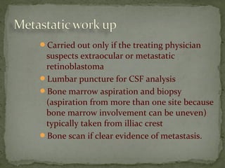 Carried out only if the treating physician
suspects extraocular or metastatic
retinoblastoma
Lumbar puncture for CSF analysis
Bone marrow aspiration and biopsy
(aspiration from more than one site because
bone marrow involvement can be uneven)
typically taken from illiac crest
Bone scan if clear evidence of metastasis.
 