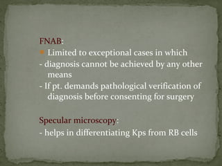 FNAB:
Limited to exceptional cases in which
- diagnosis cannot be achieved by any other
means
- If pt. demands pathological verification of
diagnosis before consenting for surgery
Specular microscopy:
- helps in differentiating Kps from RB cells
 