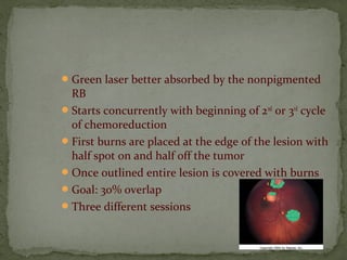 Green laser better absorbed by the nonpigmented
RB
Starts concurrently with beginning of 2nd
or 3rd
cycle
of chemoreduction
First burns are placed at the edge of the lesion with
half spot on and half off the tumor
Once outlined entire lesion is covered with burns
Goal: 30% overlap
Three different sessions
 