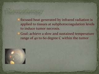 focused heat generated by infrared radiation is
applied to tissues at subphotocoagulation levels
to induce tumor necrosis.
Goal: achieve a slow and sustained temperature
range of 40 to 60 degree C within the tumor
 