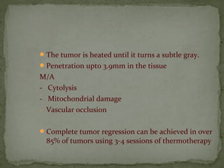 The tumor is heated until it turns a subtle gray.
Penetration upto 3.9mm in the tissue
M/A
- Cytolysis
- Mitochondrial damage
- Vascular occlusion
Complete tumor regression can be achieved in over
85% of tumors using 3-4 sessions of thermotherapy
 