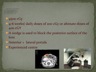 4500 cGy
4-6 weeks( daily doses of 200 cGy or altenate doses of
400 cGY
A wedge is used to block the posterior surface of the
lens
Anterior + lateral portals
Experienced centre
 