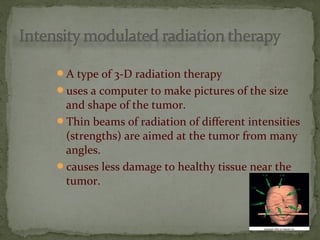 A type of 3-D radiation therapy
uses a computer to make pictures of the size
and shape of the tumor.
Thin beams of radiation of different intensities
(strengths) are aimed at the tumor from many
angles.
causes less damage to healthy tissue near the
tumor.
 