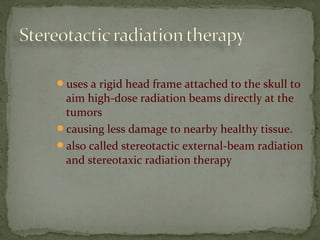 uses a rigid head frame attached to the skull to
aim high-dose radiation beams directly at the
tumors
causing less damage to nearby healthy tissue.
also called stereotactic external-beam radiation
and stereotaxic radiation therapy
 