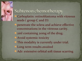 Carboplatin: retinoblastoma with vitreous
seeds ( group C and D)
penetrate the sclera and achieve effective
concentrations in the vitreous cavity.
2ml containing 20mg of the drug.
Avoid systemic toxicity
This modality is currently under trial.
Long term results awaited
Adr: extensive orbital soft tissue scarring
 