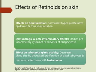 Effects of Retinoids on skin
Effects on Keratinization: normalises hyper-proliferative
epidermis & thus keratinization
Immunologic & anti-inflammatory effects: Inhibits pro-
inflammatory cytokines & enzymes of phagocytosis
Effect on sebaceous gland activity: Decreases
gland size by decreased proliferation of basal sebocytes &
maximum effect seen with Isotretinoin
Cong T, Hao D, Wen X, Li X, He G, Jiang X. From pathogenesis of acne vulgaris to anti-acne
agents. Archives of Dermatological Research. 2019;311(5):337-349.
 