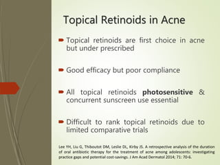 Topical Retinoids in Acne
 Topical retinoids are first choice in acne
but under prescribed
 Good efficacy but poor compliance
 All topical retinoids photosensitive &
concurrent sunscreen use essential
 Difficult to rank topical retinoids due to
limited comparative trials
Lee YH, Liu G, Thiboutot DM, Leslie DL, Kirby JS. A retrospective analysis of the duration
of oral antibiotic therapy for the treatment of acne among adolescents: investigating
practice gaps and potential cost-savings. J Am Acad Dermatol 2014; 71: 70-6.
 