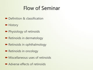 Flow of Seminar
 Definition & classification
 History
 Physiology of retinoids
 Retinoids in dermatology
 Retinoids in ophthalmology
 Retinoids in oncology
 Miscellaneous uses of retinoids
 Adverse effects of retinoids
 