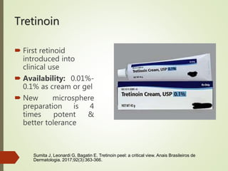 Tretinoin
 First retinoid
introduced into
clinical use
 Availability: 0.01%-
0.1% as cream or gel
 New microsphere
preparation is 4
times potent &
better tolerance
Sumita J, Leonardi G, Bagatin E. Tretinoin peel: a critical view. Anais Brasileiros de
Dermatologia. 2017;92(3):363-366.
 